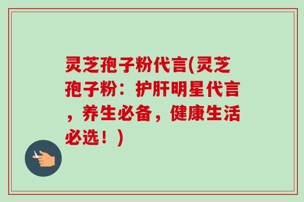 灵芝孢子粉代言(灵芝孢子粉：护肝明星代言，养生必备，健康生活必选！)