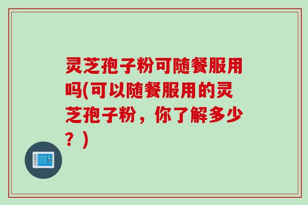 灵芝孢子粉可随餐服用吗(可以随餐服用的灵芝孢子粉，你了解多少？)