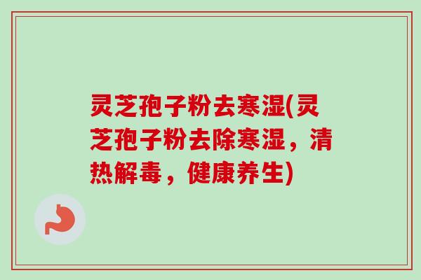 灵芝孢子粉去寒湿(灵芝孢子粉去除寒湿，清热解毒，健康养生)
