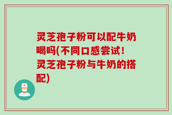 灵芝孢子粉可以配牛奶喝吗(不同口感尝试！灵芝孢子粉与牛奶的搭配)