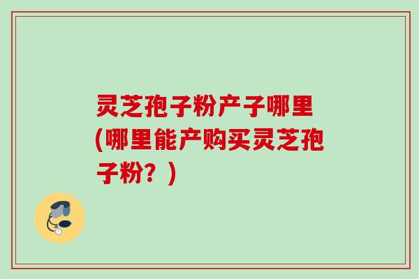 灵芝孢子粉产子哪里 (哪里能产购买灵芝孢子粉？)