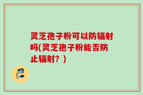 灵芝孢子粉可以防辐射吗(灵芝孢子粉能否防止辐射？)