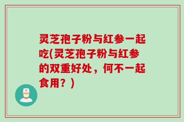 灵芝孢子粉与红参一起吃(灵芝孢子粉与红参的双重好处，何不一起食用？)