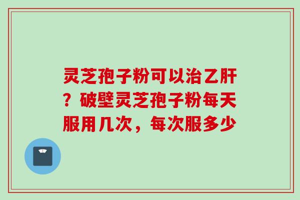 灵芝孢子粉可以治乙肝？破壁灵芝孢子粉每天服用几次，每次服多少