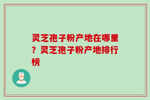 灵芝孢子粉产地在哪里？灵芝孢子粉产地排行榜