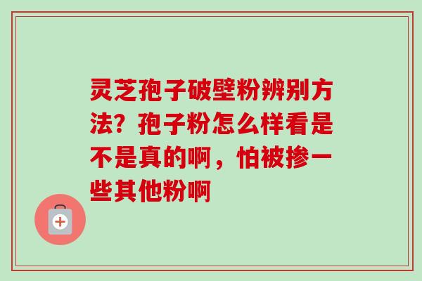 灵芝孢子破壁粉辨别方法？孢子粉怎么样看是不是真的啊，怕被掺一些其他粉啊