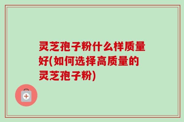 灵芝孢子粉什么样质量好(如何选择高质量的灵芝孢子粉)