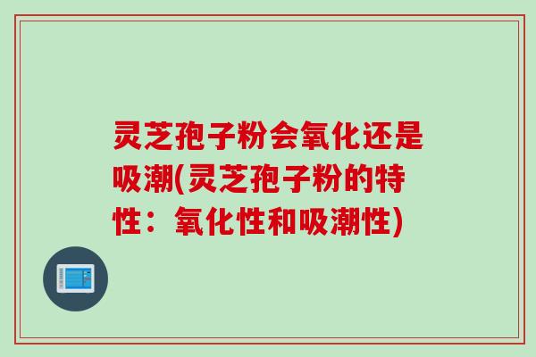 灵芝孢子粉会氧化还是吸潮(灵芝孢子粉的特性：氧化性和吸潮性)