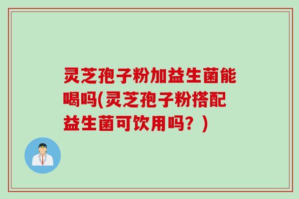 灵芝孢子粉加益生菌能喝吗(灵芝孢子粉搭配益生菌可饮用吗?) 灵芝孢子粉加益生菌能喝吗(灵芝孢子粉搭配益生菌可饮用吗?)