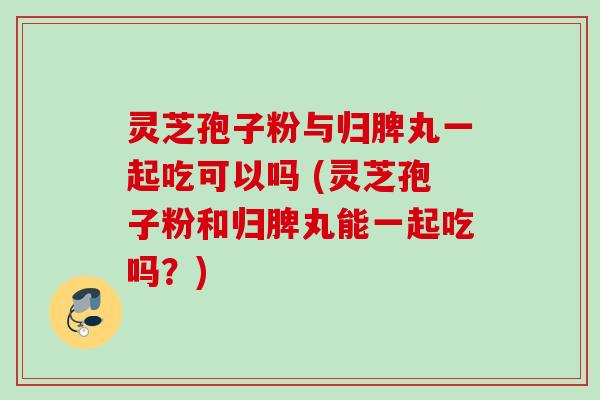 灵芝孢子粉与归脾丸一起吃可以吗 (灵芝孢子粉和归脾丸能一起吃吗？)