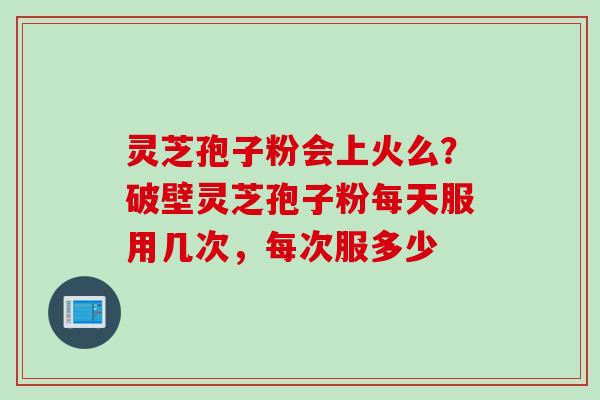 灵芝孢子粉会上火么？破壁灵芝孢子粉每天服用几次，每次服多少