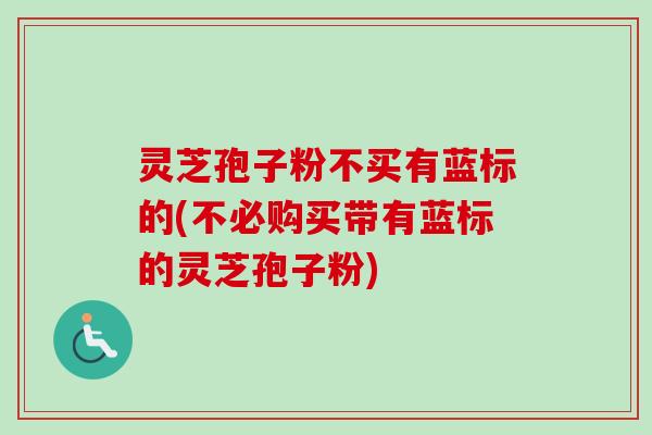 灵芝孢子粉不买有蓝标的(不必购买带有蓝标的灵芝孢子粉)
