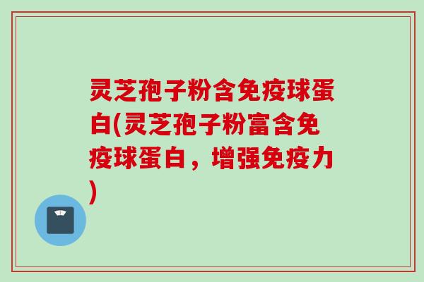 灵芝孢子粉含免疫球蛋白(灵芝孢子粉富含免疫球蛋白，增强免疫力)