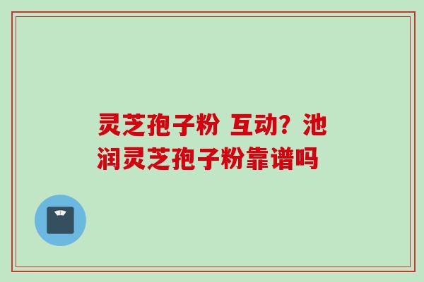 灵芝孢子粉 互动？池润灵芝孢子粉靠谱吗