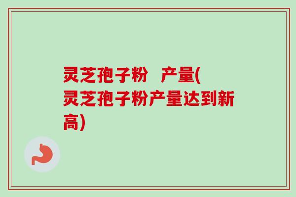 灵芝孢子粉  产量(灵芝孢子粉产量达到新高)