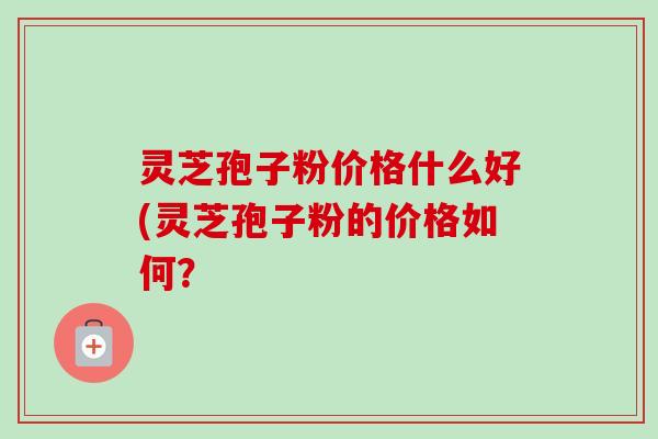 灵芝孢子粉价格什么好(灵芝孢子粉的价格如何？