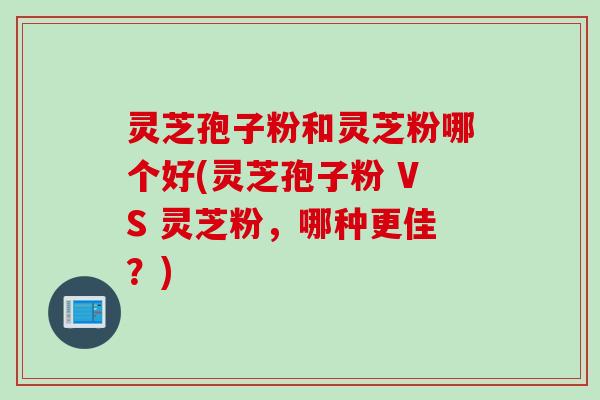 灵芝孢子粉和灵芝粉哪个好(灵芝孢子粉 VS 灵芝粉，哪种更佳？)