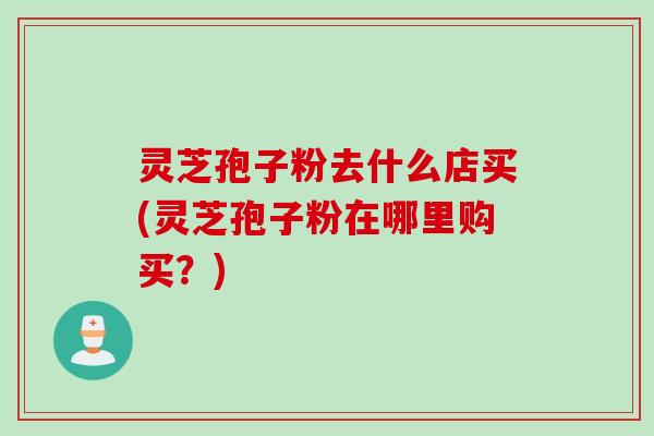 灵芝孢子粉去什么店买(灵芝孢子粉在哪里购买？)
