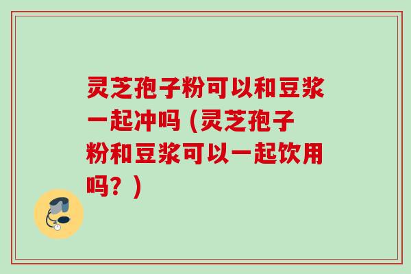 灵芝孢子粉可以和豆浆一起冲吗 (灵芝孢子粉和豆浆可以一起饮用吗？)