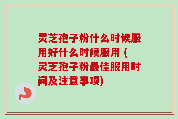 灵芝孢子粉什么时候服用好什么时候服用 (灵芝孢子粉最佳服用时间及注意事项)