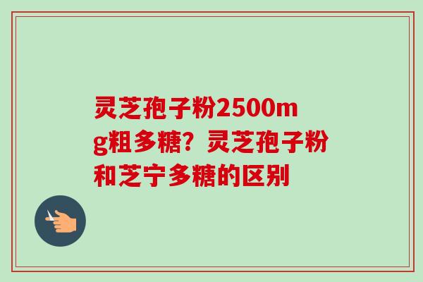 灵芝孢子粉2500mg粗多糖?灵芝孢子粉和芝宁多糖的区别 灵芝孢子粉2500mg粗多糖?灵芝孢子粉和芝宁多糖的区别