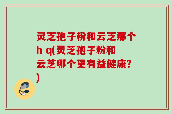 灵芝孢子粉和云芝那个h q(灵芝孢子粉和云芝哪个更有益健康？)