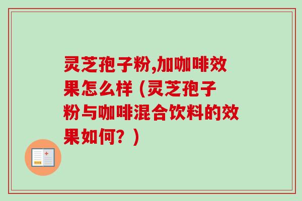 灵芝孢子粉,加咖啡效果怎么样 (灵芝孢子粉与咖啡混合饮料的效果如何？)