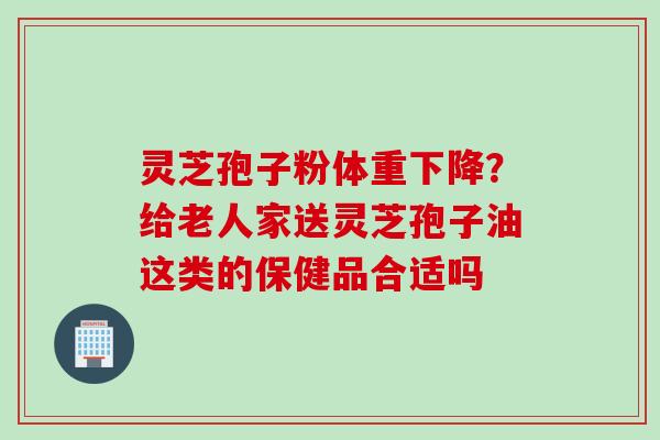 灵芝孢子粉体重下降？给老人家送灵芝孢子油这类的保健品合适吗