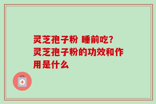 灵芝孢子粉 睡前吃？灵芝孢子粉的功效和作用是什么