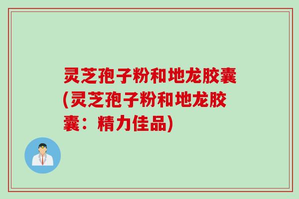 灵芝孢子粉和地龙胶囊(灵芝孢子粉和地龙胶囊：精力佳品)