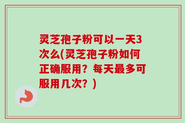 灵芝孢子粉可以一天3次么(灵芝孢子粉如何正确服用？每天最多可服用几次？)