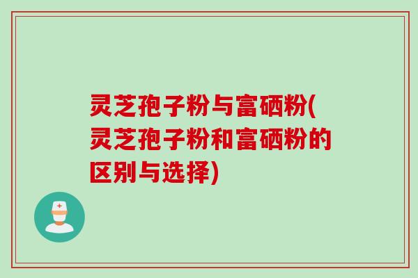 灵芝孢子粉与富硒粉(灵芝孢子粉和富硒粉的区别与选择)
