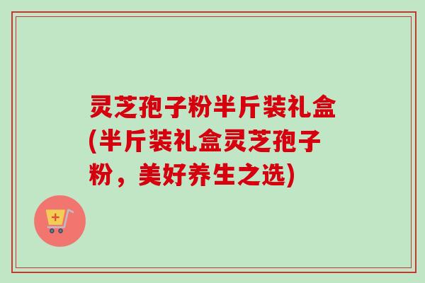 灵芝孢子粉半斤装礼盒(半斤装礼盒灵芝孢子粉，美好养生之选)