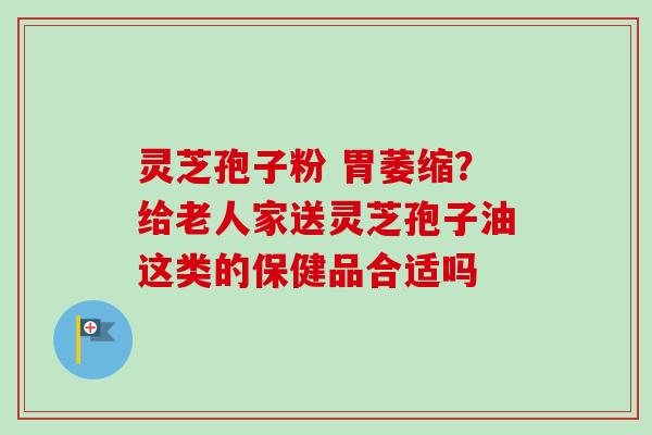 灵芝孢子粉 胃萎缩?给老人家送灵芝孢子油这类的保健品合适吗 灵芝孢子粉 胃萎缩?给老人家送灵芝孢子油这类的保健品合适吗