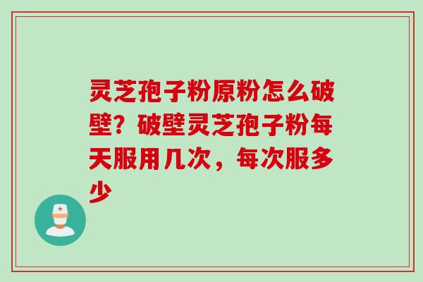 灵芝孢子粉原粉怎么破壁？破壁灵芝孢子粉每天服用几次，每次服多少