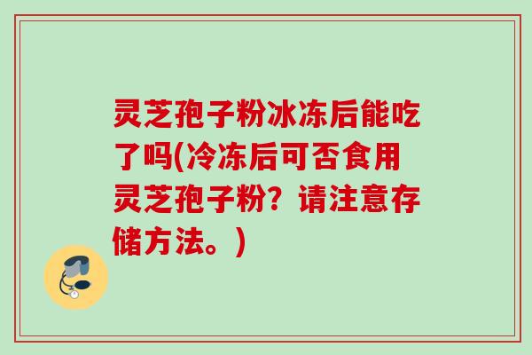 灵芝孢子粉冰冻后能吃了吗(冷冻后可否食用灵芝孢子粉？请注意存储方法。)