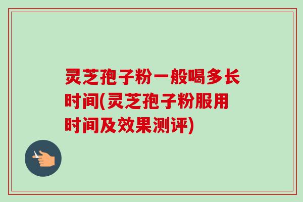 灵芝孢子粉一般喝多长时间(灵芝孢子粉服用时间及效果测评)