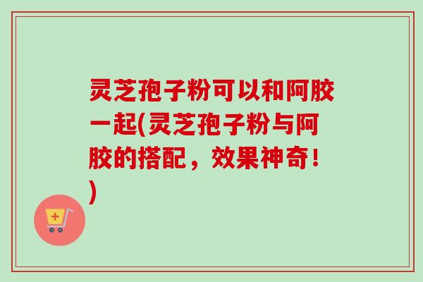 灵芝孢子粉可以和阿胶一起(灵芝孢子粉与阿胶的搭配，效果神奇！)