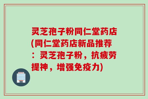 灵芝孢子粉同仁堂药店(同仁堂药店新品推荐：灵芝孢子粉，抗疲劳提神，增强免疫力)