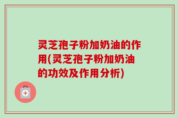 灵芝孢子粉加奶油的作用(灵芝孢子粉加奶油的功效及作用分析)