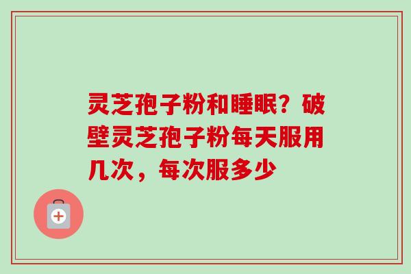 灵芝孢子粉和?破壁灵芝孢子粉每天服用几次,每次服多少 灵芝孢子粉和?破壁灵芝孢子粉每天服用几次,每次服多少