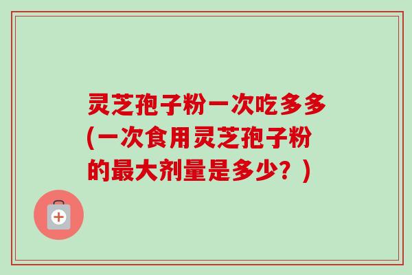 灵芝孢子粉一次吃多多(一次食用灵芝孢子粉的最大剂量是多少？)