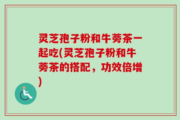 灵芝孢子粉和牛蒡茶一起吃(灵芝孢子粉和牛蒡茶的搭配，功效倍增)