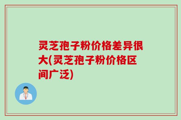 灵芝孢子粉价格差异很大(灵芝孢子粉价格区间广泛)
