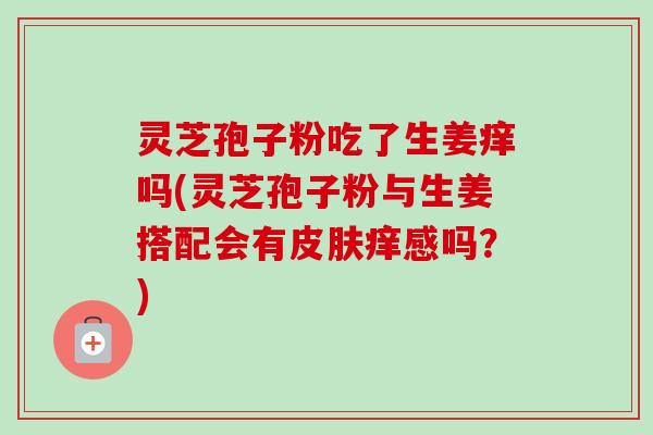 灵芝孢子粉吃了生姜痒吗(灵芝孢子粉与生姜搭配会有皮肤痒感吗？)