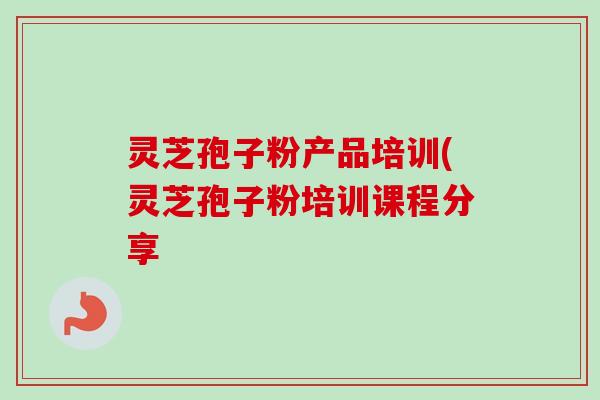 灵芝孢子粉产品培训(灵芝孢子粉培训课程分享