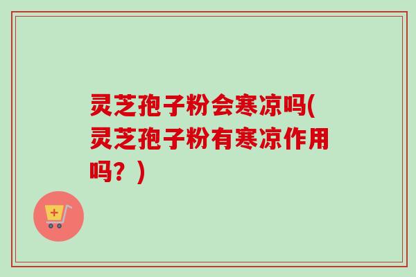 灵芝孢子粉会寒凉吗(灵芝孢子粉有寒凉作用吗？)