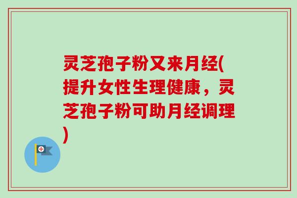 灵芝孢子粉又来月经(提升女性生理健康，灵芝孢子粉可助月经调理)