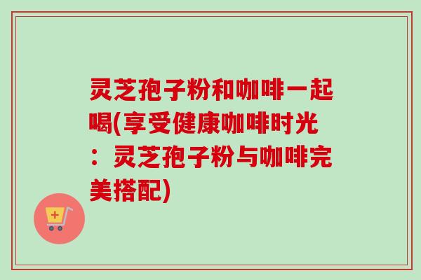 灵芝孢子粉和咖啡一起喝(享受健康咖啡时光：灵芝孢子粉与咖啡完美搭配)