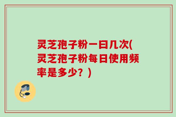 灵芝孢子粉一曰几次(灵芝孢子粉每日使用频率是多少？)